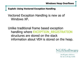 Vectored Exception Handling is new as of Windows XP. Unlike traditional frame based exception handling where  EXCEPTION_REGISTRATION  structures are stored on the stack information about VEH is stored on the heap. Windows Heap Overflows Exploit: Using Vectored Exception Handling 