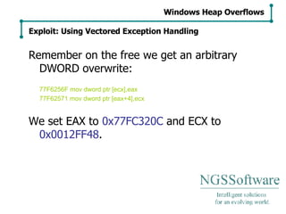 Remember on the free we get an arbitrary DWORD overwrite: 77F6256F mov dword ptr [ecx],eax 77F62571 mov dword ptr [eax+4],ecx We set EAX to  0x77FC320C  and ECX to  0x0012FF48 . Windows Heap Overflows Exploit: Using Vectored Exception Handling 