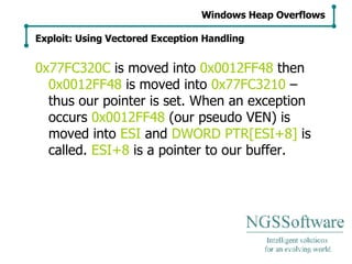 0x77FC320C  is moved into  0x0012FF48  then  0x0012FF48  is moved into  0x77FC3210  – thus our pointer is set. When an exception occurs  0x0012FF48  (our pseudo VEN) is moved into  ESI  and  DWORD PTR[ESI+8]  is called.  ESI+8  is a pointer to our buffer. Windows Heap Overflows Exploit: Using Vectored Exception Handling 