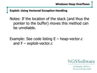 Notes: If the location of the stack (and thus the pointer to the buffer) moves this method can be unreliable. Example: See code listing E – heap-vector.c and F – exploit-vector.c Windows Heap Overflows Exploit: Using Vectored Exception Handling 