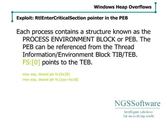Each process contains a structure known as the PROCESS ENVIRONMENT BLOCK or PEB. The PEB can be referenced from the Thread Information/Environment Block TIB/TEB.  FS:[0]  points to the TEB. mov eax, dword ptr fs:[0x30] mov eax, dword ptr fs:[eax+0x18] Windows Heap Overflows Exploit: RtlEnterCriticalSection pointer in the PEB 