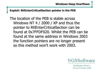 The location of the PEB is stable across Windows NT 4 / 2000 / XP and thus the pointer to RtlEnterCriticalSection can be found at 0x7FFDF020. Whilst the PEB can be found at the same address in Windows 2003 the function pointers are no longer present so this method won’t work with 2003. Windows Heap Overflows Exploit: RtlEnterCriticalSection pointer in the PEB 