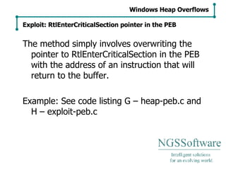 The method simply involves overwriting the pointer to RtlEnterCriticalSection in the PEB with the address of an instruction that will return to the buffer. Example: See code listing G – heap-peb.c and H – exploit-peb.c Windows Heap Overflows Exploit: RtlEnterCriticalSection pointer in the PEB 