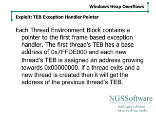 Each Thread Environment Block contains a pointer to the first frame based exception handler. The first thread’s TEB has a base address of  0x7FFDE000 and each new thread’s TEB is assigned an address   growing towards 0x00000000. If a thread exits and a new thread is created then it will get the address of the previous thread’s TEB. Windows Heap Overflows Exploit: TEB Exception Handler Pointer 