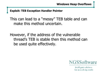 This can lead to a “messy” TEB table and can make this method uncertain. However, if the address of the vulnerable thread’s TEB is stable then this method can be used quite effectively. Windows Heap Overflows Exploit: TEB Exception Handler Pointer 