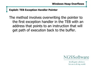 The method involves overwriting the pointer to the first exception handler in the TEB with an address that points to an instruction that will get path of execution back to the buffer. Windows Heap Overflows Exploit: TEB Exception Handler Pointer 
