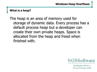 The heap is an area of memory used for storage of dynamic data. Every process has a default process heap but a developer can create their own private heaps. Space is allocated from the heap and freed when finished with. Windows Heap Overflows What is a heap? 