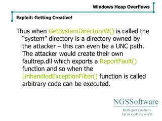 Thus when  GetSystemDirectoryW()  is called the “system” directory is a directory owned by the attacker – this can even be a UNC path. The attacker would create their own faultrep.dll which exports a  ReportFault()  function and so when the  UnhandledExceptionFilter()  function is called arbitrary code can be executed. Windows Heap Overflows Exploit: Getting Creative! 