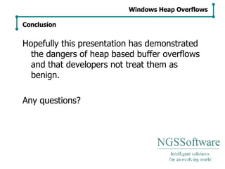Hopefully this presentation has demonstrated the dangers of heap based buffer overflows and that developers not treat them as benign. Any questions? Windows Heap Overflows Conclusion 