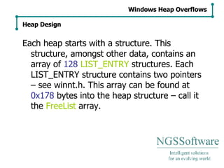 Each heap starts with a structure. This structure, amongst other data, contains an array of  128   LIST_ENTRY  structures. Each LIST_ENTRY structure contains two pointers – see winnt.h. This array can be found at  0x178  bytes into the heap structure – call it the  FreeList  array. Windows Heap Overflows Heap Design 