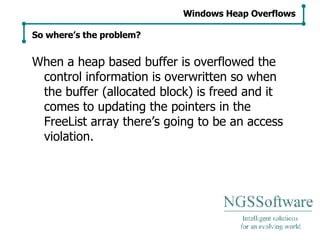 When a heap based buffer is overflowed the control information is overwritten so when the buffer (allocated block) is freed and it comes to updating the pointers in the FreeList array there’s going to be an access violation. Windows Heap Overflows So where’s the problem? 