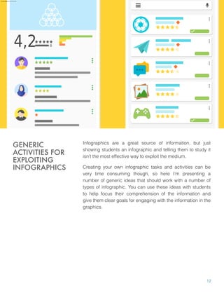 Infographics are a great source of information, but just
showing students an infographic and telling them to study it
isn’t the most effective way to exploit the medium.
Creating your own infographic tasks and activities can be
very time consuming though, so here I’m presenting a
number of generic ideas that should work with a number of
types of infographic. You can use these ideas with students
to help focus their comprehension of the information and
give them clear goals for engaging with the information in the
graphics.
GENERIC
ACTIVITIES FOR
EXPLOITING
INFOGRAPHICS
12
aure.garcia09@gmail.com 27 Nov 2016
 