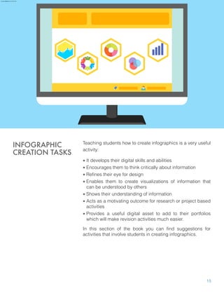 Teaching students how to create infographics is a very useful
activity:
• It develops their digital skills and abilities
• Encourages them to think critically about information
• Refines their eye for design
• Enables them to create visualizations of information that
can be understood by others
• Shows their understanding of information
• Acts as a motivating outcome for research or project based
activities
• Provides a useful digital asset to add to their portfolios
which will make revision activities much easier.
In this section of the book you can find suggestions for
activities that involve students in creating infographics.
INFOGRAPHIC
CREATION TASKS
15
aure.garcia09@gmail.com 27 Nov 2016
 