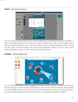 Visme - http://www.visme.co/
This is a freemium tool that allows you to create infographics or presentations based on templates. It
has a huge range of features and allows you to add animations and videos to your designs so you
achieve a really professional result. There is a learning curve to getting really good results from the
tool and some of the best features are linked to the subscription version, but if you want to take
making infographics to the next level, this tool is well worth exploring.
Creately - http://creately.com/
This is a more sophisticated version of draw.io with a nicer looking interface. The free plan allows you
to create designs but these must be shared publicly. You can also create one project, which enables
you to store digital assets in your account to use on other infographics. If you use a paid subscription
you can also add collaborators so that you can work on the designs and graphics together.
25
aure.garcia09@gmail.com 27 Nov 2016
 