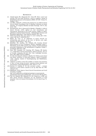 International Journal of Medical, Health, Pharmaceutical and Biomedical Engineering Vol:8 No:10, 2014 
REFERENCES 
World Academy of Science, Engineering and Technology 
[1] Alcaide-Aguirre RE, Morgenroth DC, Ferris DP; Motor control and 
learning with lower-limb myoelectric control in amputees. Journal of 
Rehabilitation Research & Development (JRRD). 687-698. Volume 50, 
Number 5, 2013. 
[2] Cisi RRL, Cabral FE, J; Human Gait Analysed by an Artificial Neural 
Network Model, Proceedings of the IV Brazilian Conference on Neural 
Networks - IV Congresso Brasileiro de Redes Neuraispp. 148-151, July 
20-22, 1999. 
[3] Kaczmarczyk K, Wit A, Krawczyk M, Zaborski J, Piłsudski J; Artificial 
Neural Networks (ANN) Applied for Gait Classification and 
Physiotherapy Monitoring in Post Stroke Patients, Chapter 16, Intech, 
published in Artificial Neural Networks – Methodological Advances and 
Biomedical Applications”, book edited by Suzuki K, 2011 Apr. 
[4] Patrick JH, Keenan MA; Gait analysis to assist walking after stroke. 
Lancet. 2007 Jan 27; 369(9558):256-7. 
[5] Barton, JG; Lees, A; An application of neural networks for 
distinguishing gait patterns on the basis of hip-knee joint angle 
diagrams, Gait & Posture 5, 1997, 28-33. 
[6] Rumelhart, DE; Geoffrey, EH; Williams, RJ; Learning Internal 
Representations by Error Propagation. David E. Rumelhart, James L. 
McClelland, and the PDP research group. (Editors), Parallel distributed 
processing: Explorations in the microstructure of cognition, Volume 1: 
Foundations. MIT Press, 1986. 
9999626 
[7] Press, WH; Teukolsky, SA; Vetterling, WT; Flannery, BP; Section 
Publication/3.7.1. Radial Basis Function Interpolation, Numerical Recipes: The Art 
of Scientific Computing (3rd ed.), New York: Cambridge University 
Press, 2007, ISBN 978-0-521-88068-8. 
[8] De Asha AR, Munjal R, Kulkarni J, Buckley JG; Walking speed related 
joint kinetic alterations in trans-tibial amputees: impact of hydraulic 
org/‘ankle’ damping. Journal of NeuroEngineering and Rehabilitation, 
waset.10:107, 2013. 
[9] Cappozzo A, Catini F, Croce UD, Leardini A: Position and orientation 
2014 in space of bones during movement: anatomical frame definition and 
determination. Clinical Biomechanics 1995, 10(4):171–178. 
10, [10] Karlsson D, Tranberg R: On skin movement artefact – resonant 
frequencies of skin markers attached to the leg. Hum Mov Sci 1999, 
No:18(5):627–635. 
8, [11] MathWorks. (2014). Improve Neural Network Generalization and Avoid 
Vol:Overfitting. Available: 
http://www.mathworks.co.uk/help/nnet/ug/improve-neural-network-generalization- 
Index and-avoid-overfitting.html . Last accessed 19th Sep 2014. 
[12] Vali AA, Ramesht MH, Mokarram M; The Comparison of RBF and 
Science MLP Neural Networks Performance for the Estimation of Land 
Suitability. Vali et al/ Journal of Environment, Vol. 02, Issue 03, pp. 74- 
78, 2013. 
International International Scholarly and Scientific Research & Innovation 8(10) 2014 668 
