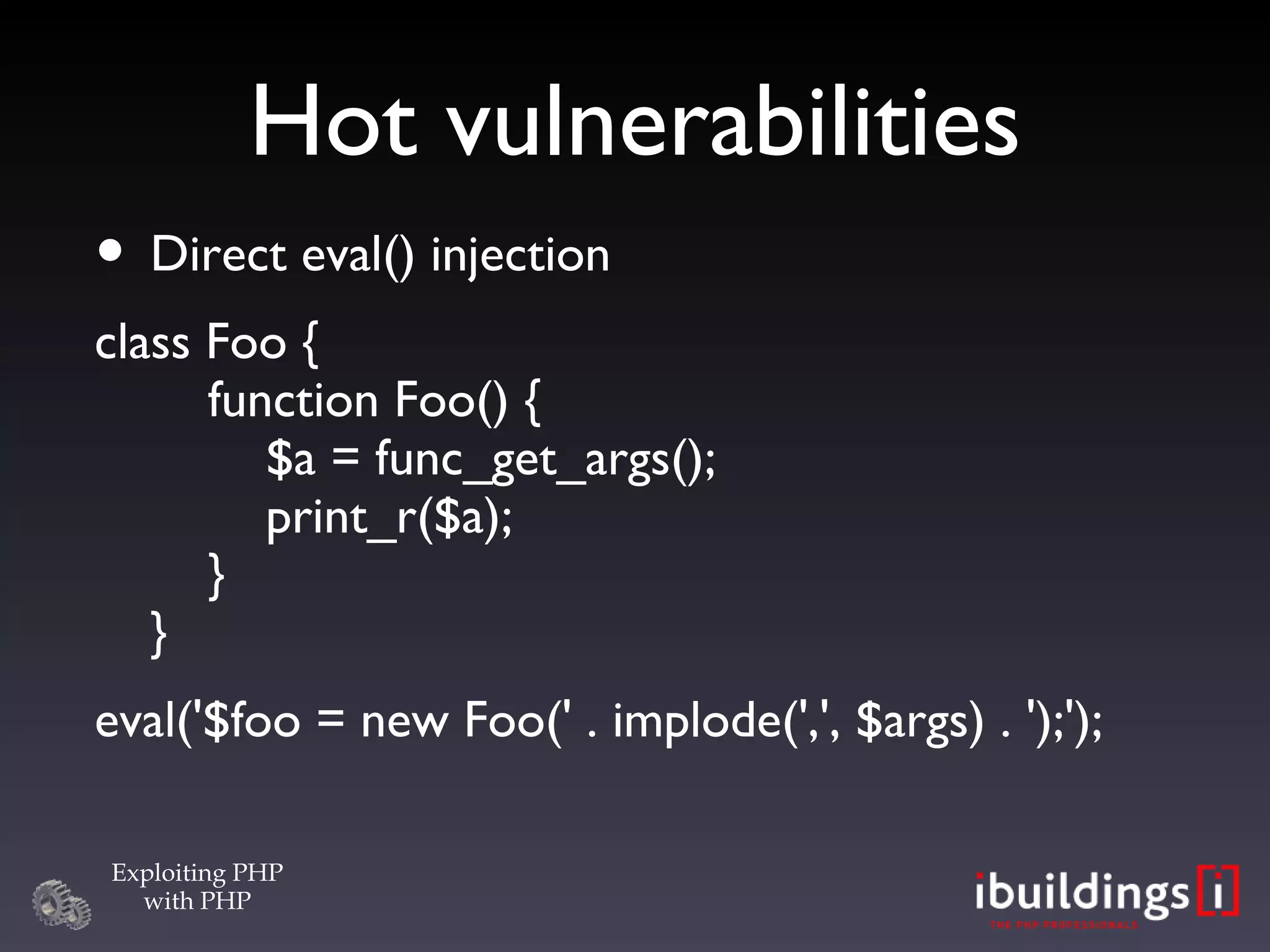 Hot vulnerabilities Direct eval() injection class Foo {   function Foo() {   $a = func_get_args();   print_r($a);   }  } eval('$foo = new Foo(' . implode(',', $args) . ');'); 