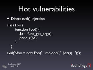 Hot vulnerabilities Direct eval() injection class Foo {   function Foo() {   $a = func_get_args();   print_r($a);   }  } eval('$foo = new Foo(' . implode(',', $args) . ');'); 