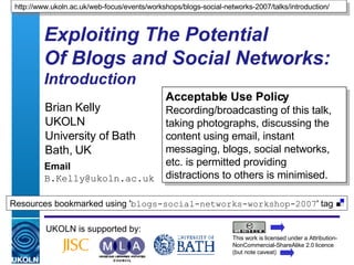 Exploiting The Potential  Of Blogs and Social Networks:  Introduction Brian Kelly UKOLN University of Bath Bath, UK Email [email_address] UKOLN is supported by: http://www.ukoln.ac.uk/web-focus/events/workshops/blogs-social-networks-2007/talks/introduction/ Acceptable Use Policy Recording/broadcasting of this talk, taking photographs, discussing the content using email, instant messaging, blogs, social networks, etc. is permitted providing distractions to others is minimised. This work is licensed under a Attribution-NonCommercial-ShareAlike 2.0 licence (but note caveat) Resources bookmarked using ' blogs-social-networks-workshop-2007 ' tag  