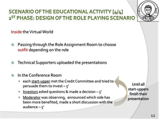 Inside the Virtual World

   Passing through the Role Assignment Room to choose
    outfit depending on the role

   Technical Supporters uploaded the presentations

   In the Conference Room
     each start-upper met the Credit Committee and tried to
      persuade them to invest – 5’
     Investors asked questions & made a decision – 5’
     Moderator was observing, announced which side has
      been more benefited, made a short discussion with the
      audience – 5’

                                                               12
 