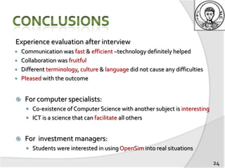 Experience evaluation after interview
   Communication was fast & efficient –technology definitely helped
   Collaboration was fruitful
   Different terminology, culture & language did not cause any difficulties
   Pleased with the outcome


    For computer specialists:
      Co-existence of Computer Science with another subject is interesting
      ICT is a science that can facilitate all others


    For investment managers:
      Students were interested in using OpenSim into real situations

                                                                               24
 
