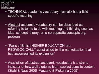  TECHNICAL academic vocabulary normally has a field
specific meaning
 Abstract academic vocabulary can be described as
referring to terms to do with meaning and thinking such as
idea, concept, theory; or to non-specific concepts e.g.
problem
 “Parts of British HIGHER EDUCATION are
PEDAGOGICALLY constrained by the marketisation that
has accompanied its expansion”
 Acquisition of abstract academic vocabulary is a strong
indicator of how well students learn subject specific content
(Stahl & Nagy 2006; Marzano & Pickering 2005)
 