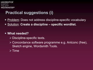Practical suggestions (i)
 Problem: Does not address discipline-specific vocabulary
 Solution: Create a discipline – specific wordlist.
 What needed?
Discipline-specific texts.
Concordance software programme e.g. Antconc (free),
Sketch engine, Wordsmith Tools.
Time
 