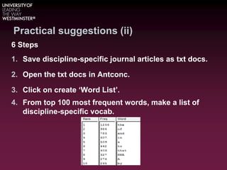 Practical suggestions (ii)
6 Steps
1. Save discipline-specific journal articles as txt docs.
2. Open the txt docs in Antconc.
3. Click on create ‘Word List’.
4. From top 100 most frequent words, make a list of
discipline-specific vocab.
 