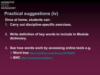 Practical suggestions (iv)
Once at home, students can:
1. Carry out discipline-specific exercises.
2. Write definition of key words to include in Module
dictionary.
3. See how words work by accessing online tools e.g.
Word tree http://wordtree.coventry.ac.uk/?BAWE
BNC http://corpus.byu.edu/bnc/
 