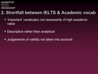 2. Shortfall between IELTS & Academic vocab
 ‘Important’ vocabulary not necessarily of high academic
value
 Descriptive rather than analytical
 Judgements of validity not taken into account
 