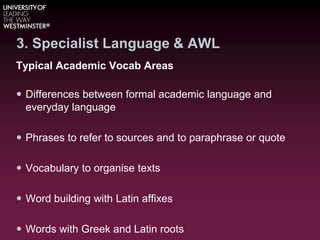 3. Specialist Language & AWL
Typical Academic Vocab Areas
 Differences between formal academic language and
everyday language
 Phrases to refer to sources and to paraphrase or quote
 Vocabulary to organise texts
 Word building with Latin affixes
 Words with Greek and Latin roots
 