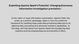 Exploiting Apache Spark's Potential: Changing Enormous
Information Investigation prentation :
In the realm of huge information examination, Apache Flash has
arisen as a distinct advantage. Spark is now the preferred
framework for handling large-scale data processing tasks due to its
lightning-fast processing and advanced analytics capabilities. In
this blog, we'll talk about how Apache Spark has changed big data
analytics and the amazing features and benefits it offers.
 