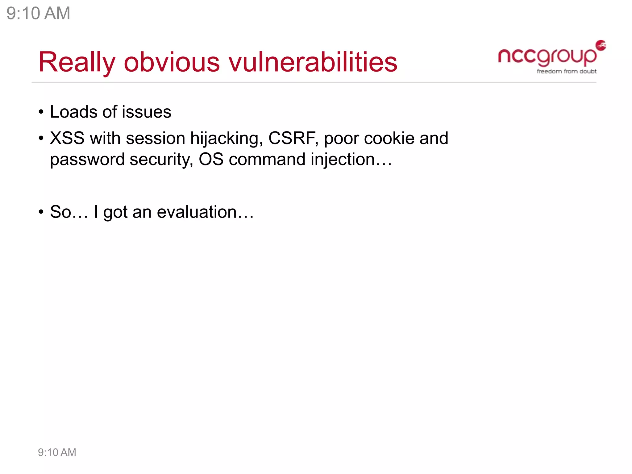 Really obvious vulnerabilities
• Loads of issues
• XSS with session hijacking, CSRF, poor cookie and
password security, OS command injection…
• So… I got an evaluation…
9:10 AM
9:10 AM