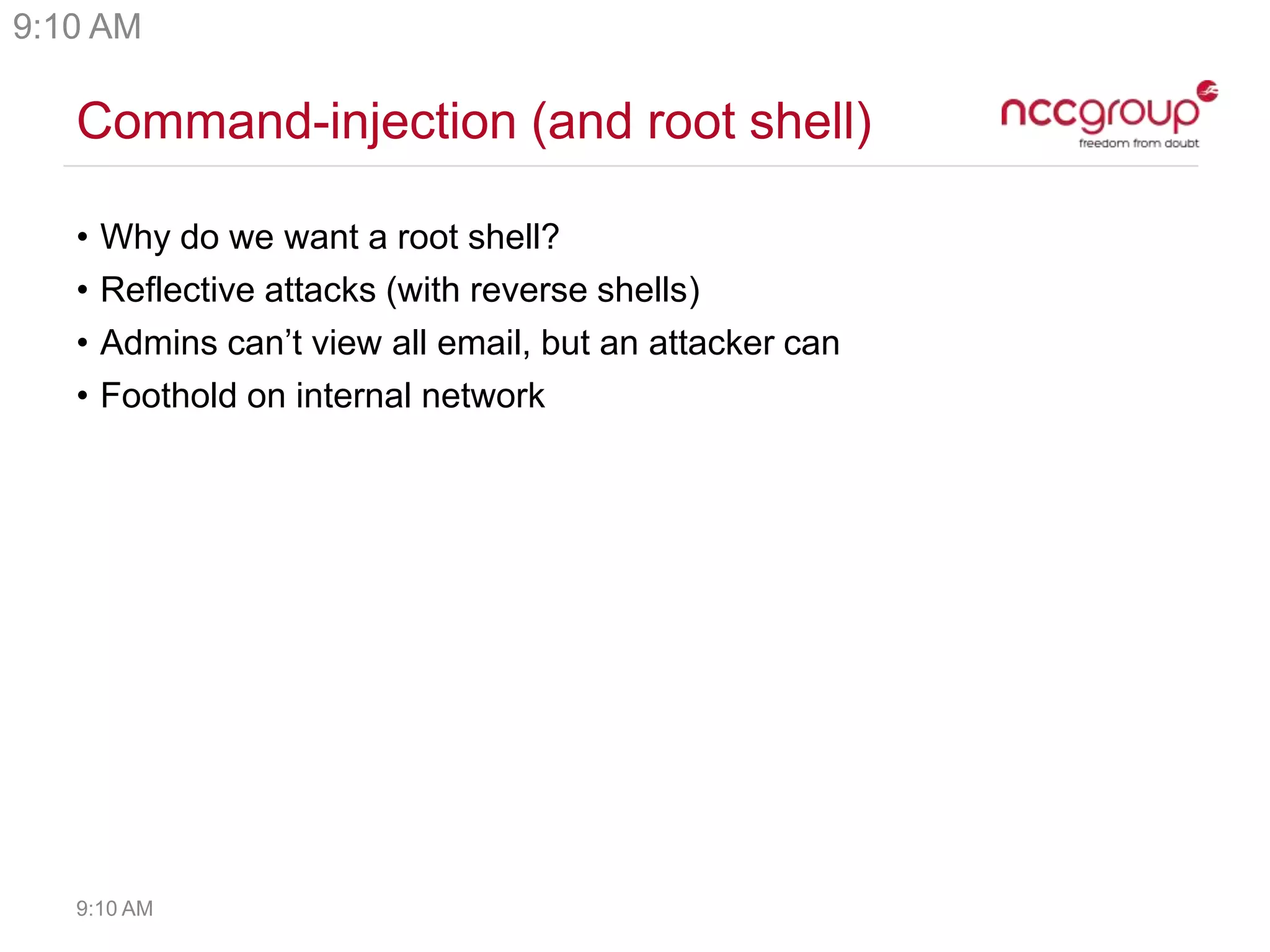 Command-injection (and root shell)
• Why do we want a root shell?
• Reflective attacks (with reverse shells)
• Admins can’t view all email, but an attacker can
• Foothold on internal network
9:10 AM
9:10 AM