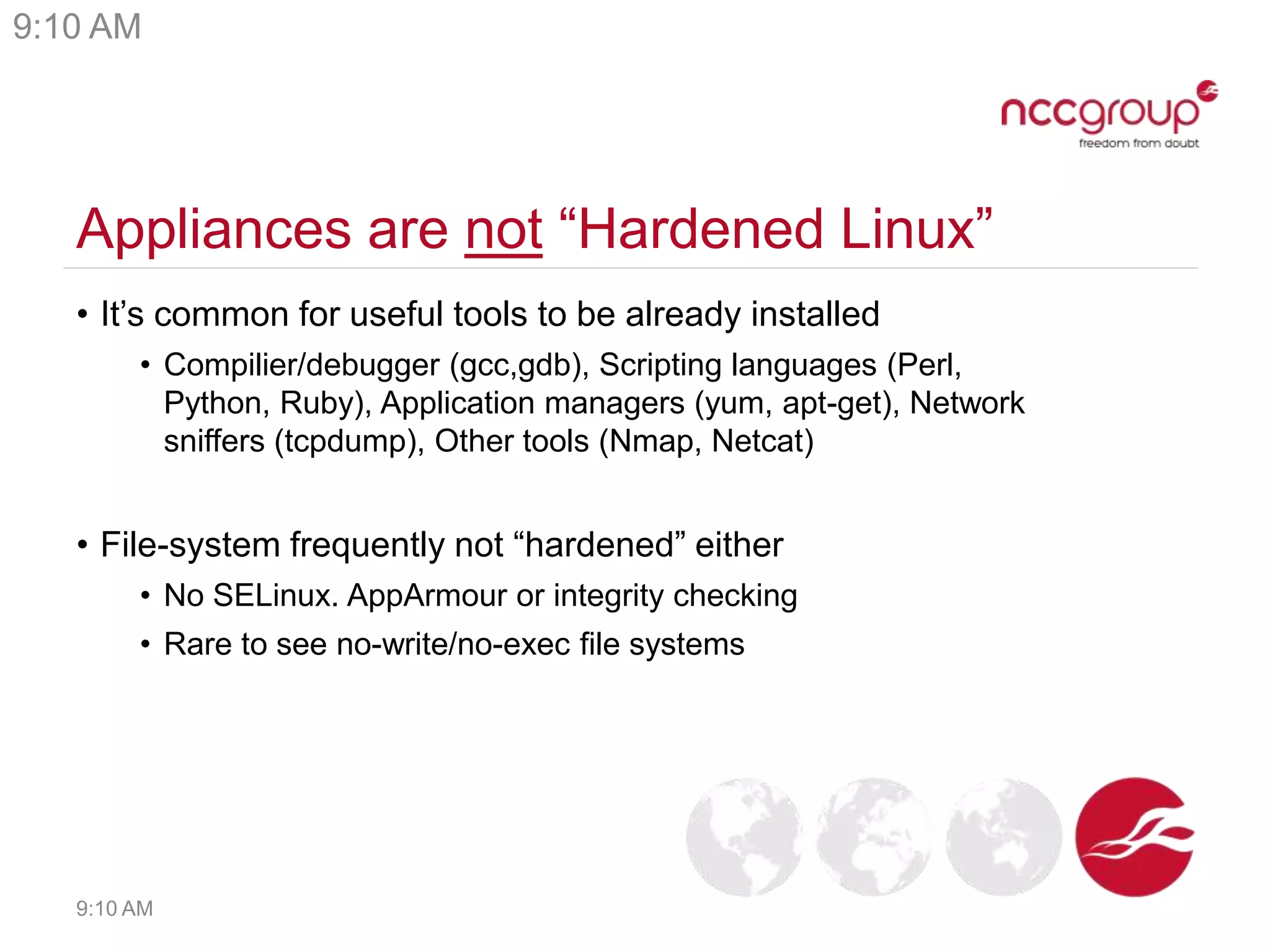 Appliances are not “Hardened Linux”
• It’s common for useful tools to be already installed
• Compilier/debugger (gcc,gdb), Scripting languages (Perl,
Python, Ruby), Application managers (yum, apt-get), Network
sniffers (tcpdump), Other tools (Nmap, Netcat)
• File-system frequently not “hardened” either
• No SELinux. AppArmour or integrity checking
• Rare to see no-write/no-exec file systems
9:10 AM
9:10 AM