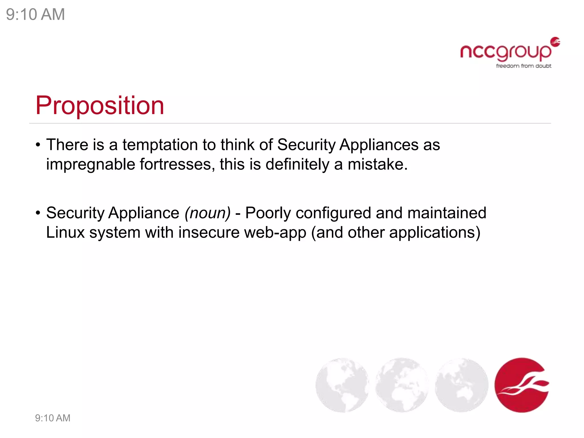 Proposition
• There is a temptation to think of Security Appliances as
impregnable fortresses, this is definitely a mistake.
• Security Appliance (noun) - Poorly configured and maintained
Linux system with insecure web-app (and other applications)
9:10 AM
9:10 AM