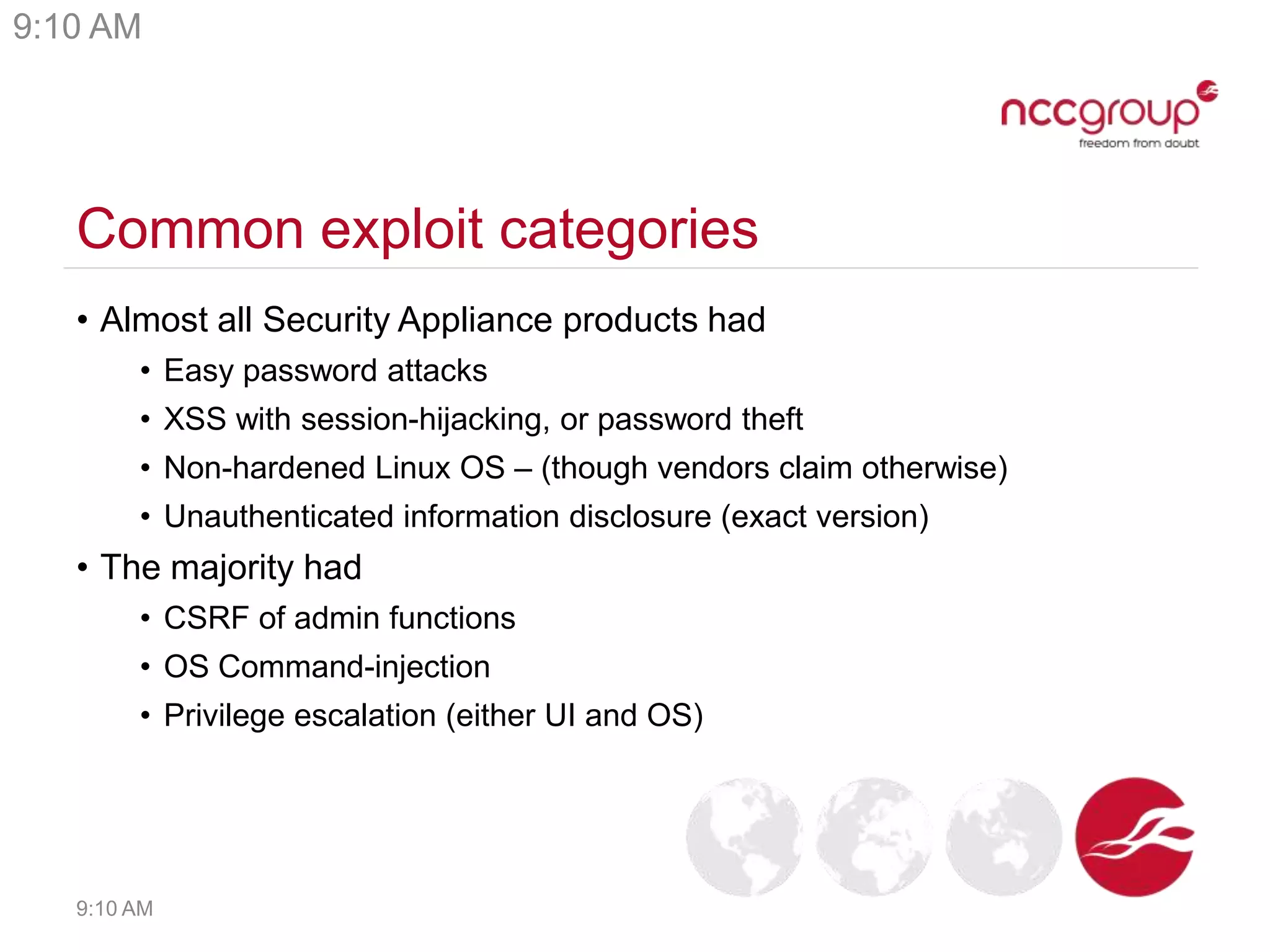 Common exploit categories
• Almost all Security Appliance products had
• Easy password attacks
• XSS with session-hijacking, or password theft
• Non-hardened Linux OS – (though vendors claim otherwise)
• Unauthenticated information disclosure (exact version)
• The majority had
• CSRF of admin functions
• OS Command-injection
• Privilege escalation (either UI and OS)
9:10 AM
9:10 AM