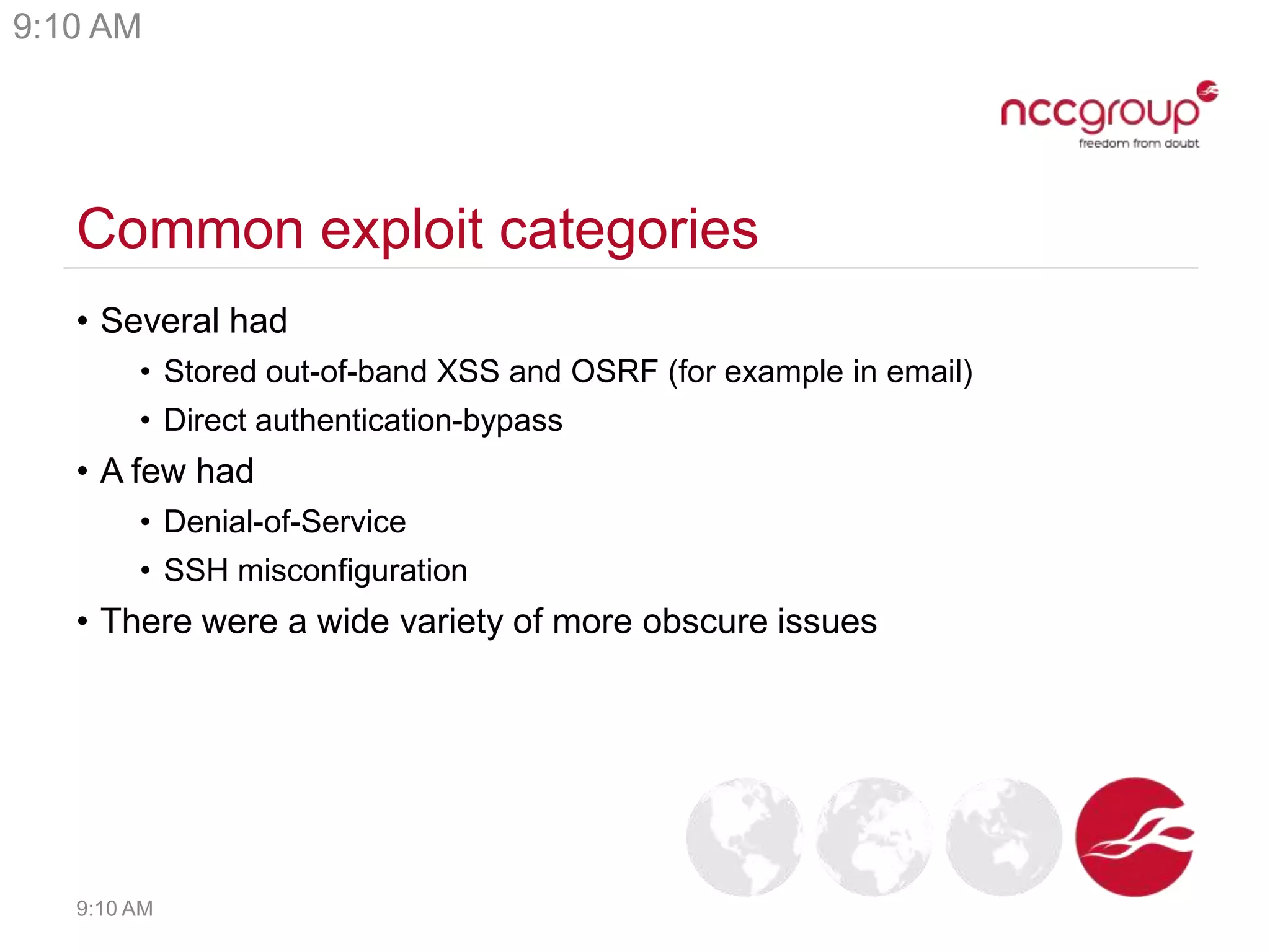Common exploit categories
• Several had
• Stored out-of-band XSS and OSRF (for example in email)
• Direct authentication-bypass
• A few had
• Denial-of-Service
• SSH misconfiguration
• There were a wide variety of more obscure issues
9:10 AM
9:10 AM