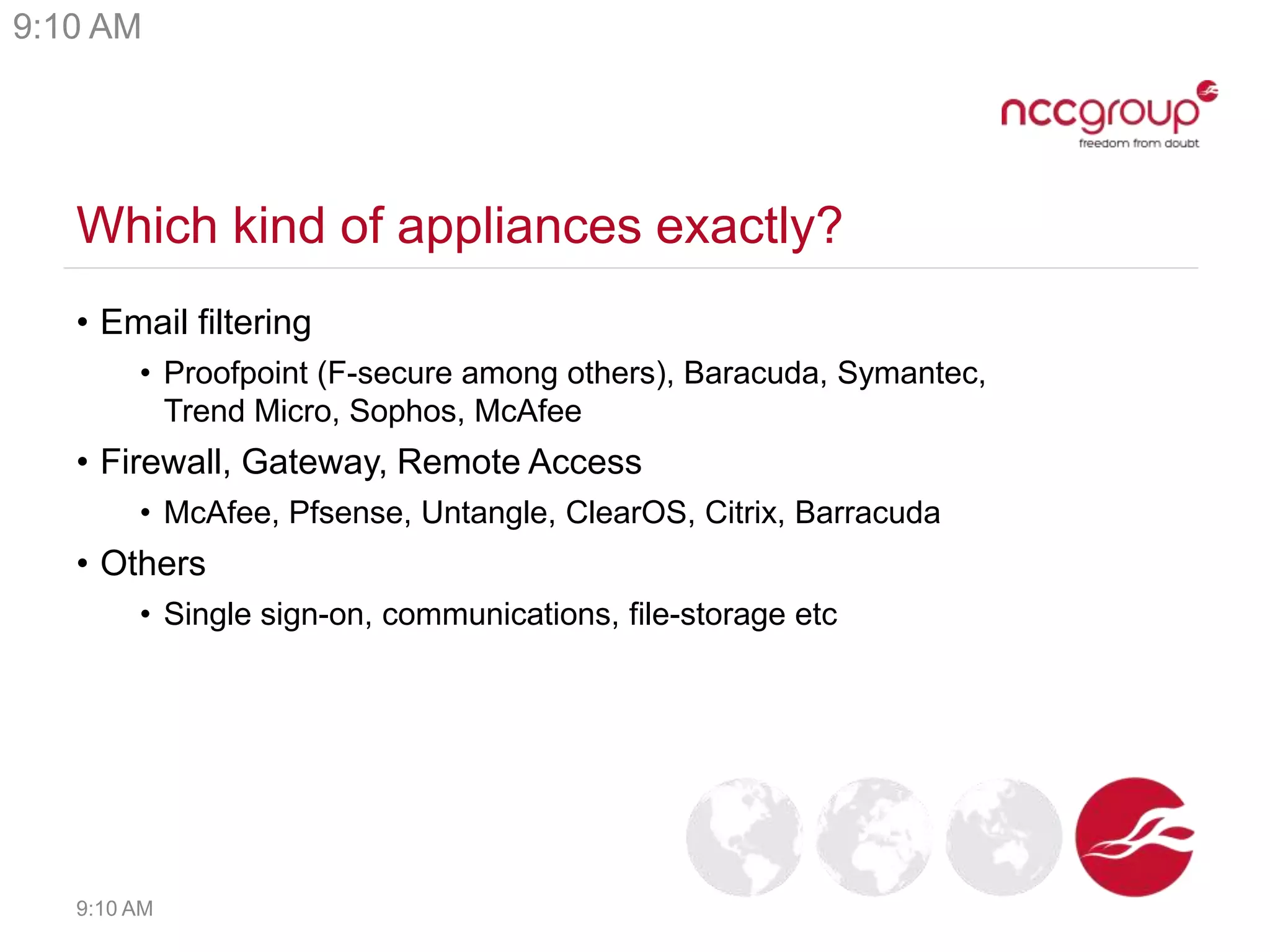 Which kind of appliances exactly?
• Email filtering
• Proofpoint (F-secure among others), Baracuda, Symantec,
Trend Micro, Sophos, McAfee
• Firewall, Gateway, Remote Access
• McAfee, Pfsense, Untangle, ClearOS, Citrix, Barracuda
• Others
• Single sign-on, communications, file-storage etc
9:10 AM
9:10 AM