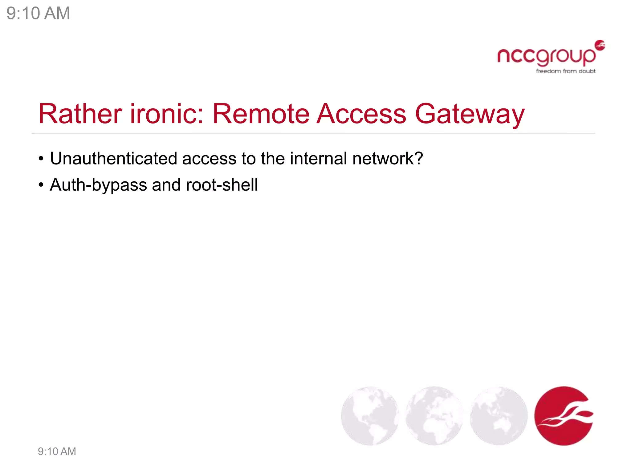 Rather ironic: Remote Access Gateway
• Unauthenticated access to the internal network?
• Auth-bypass and root-shell
9:10 AM
9:10 AM