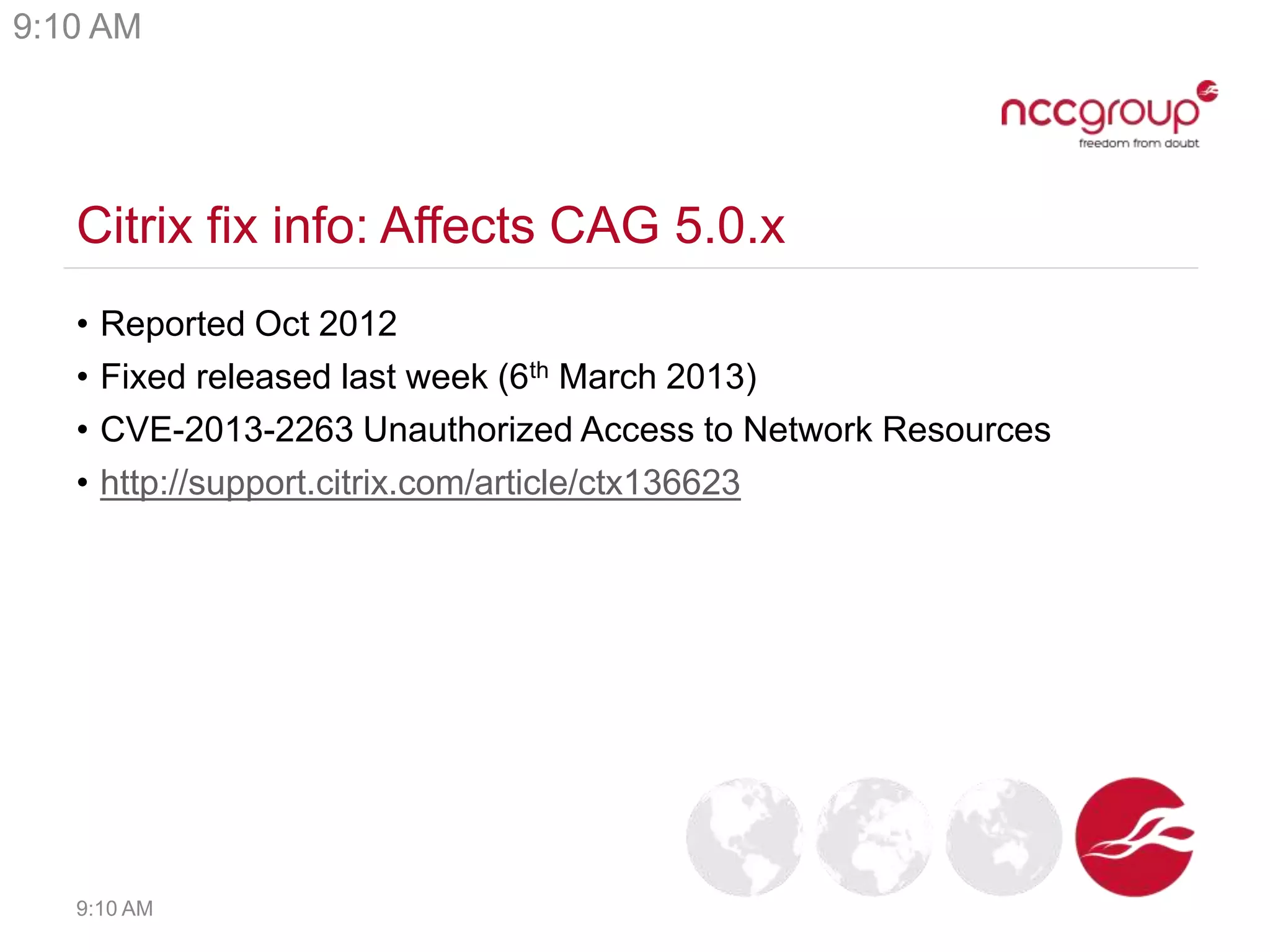 Citrix fix info: Affects CAG 5.0.x
• Reported Oct 2012
• Fixed released last week (6th March 2013)
• CVE-2013-2263 Unauthorized Access to Network Resources
• http://support.citrix.com/article/ctx136623
9:10 AM
9:10 AM