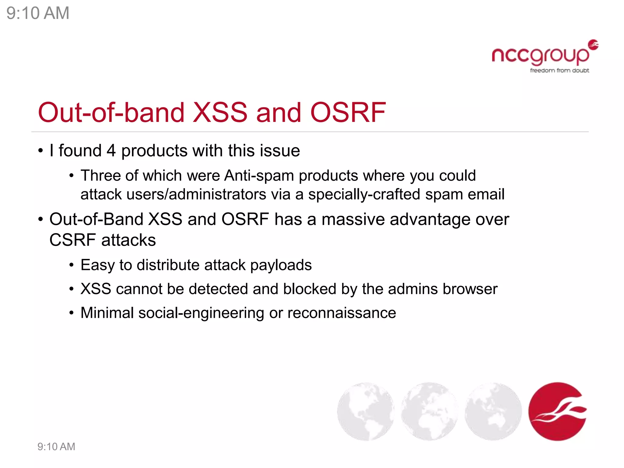 Out-of-band XSS and OSRF
• I found 4 products with this issue
• Three of which were Anti-spam products where you could
attack users/administrators via a specially-crafted spam email
• Out-of-Band XSS and OSRF has a massive advantage over
CSRF attacks
• Easy to distribute attack payloads
• XSS cannot be detected and blocked by the admins browser
• Minimal social-engineering or reconnaissance
9:10 AM
9:10 AM