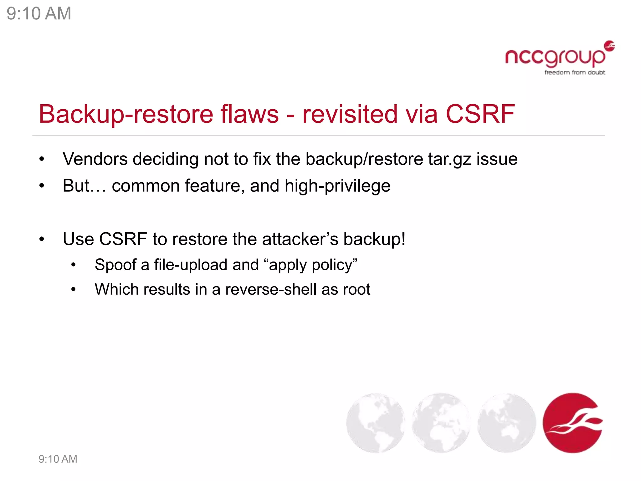 Backup-restore flaws - revisited via CSRF
• Vendors deciding not to fix the backup/restore tar.gz issue
• But… common feature, and high-privilege
• Use CSRF to restore the attacker’s backup!
• Spoof a file-upload and “apply policy”
• Which results in a reverse-shell as root
9:10 AM
9:10 AM