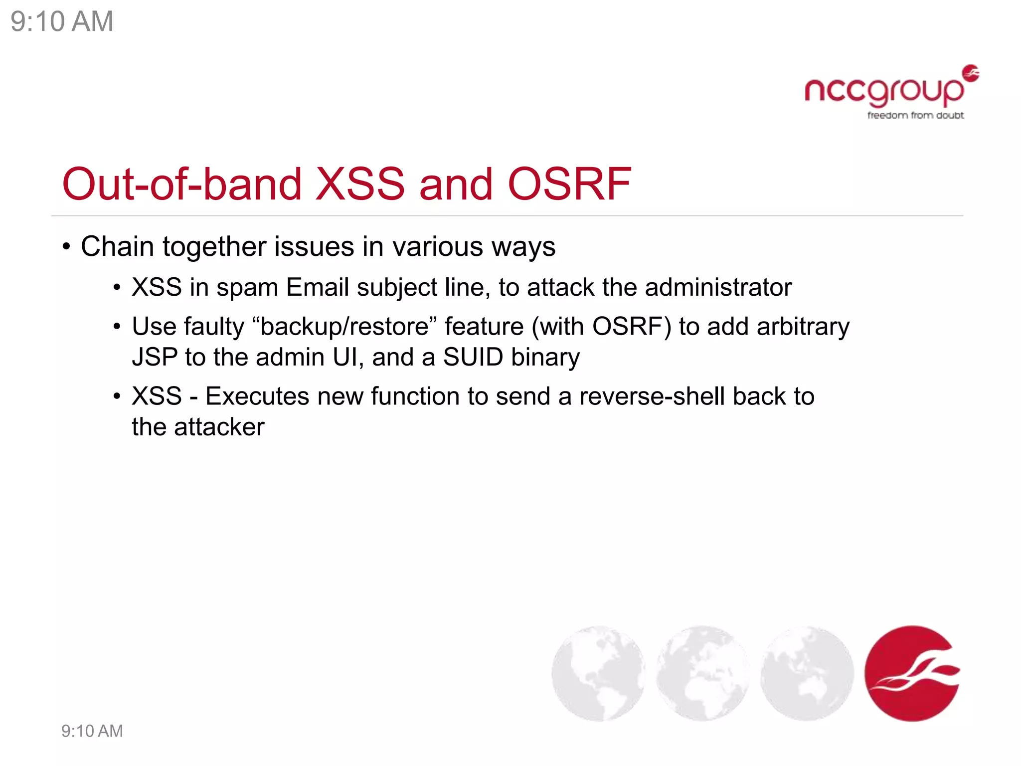 Out-of-band XSS and OSRF
• Chain together issues in various ways
• XSS in spam Email subject line, to attack the administrator
• Use faulty “backup/restore” feature (with OSRF) to add arbitrary
JSP to the admin UI, and a SUID binary
• XSS - Executes new function to send a reverse-shell back to
the attacker
9:10 AM
9:10 AM