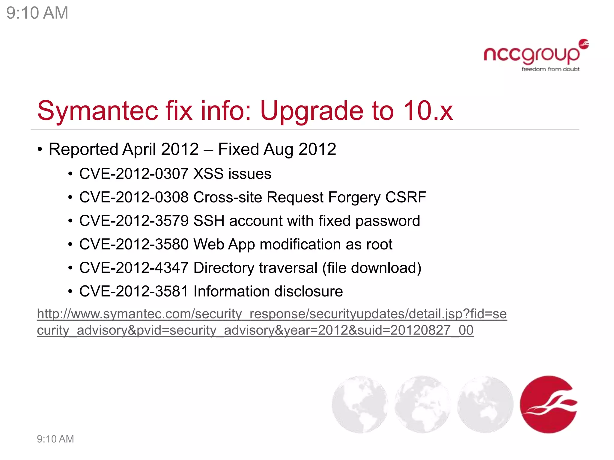 Symantec fix info: Upgrade to 10.x
• Reported April 2012 – Fixed Aug 2012
• CVE-2012-0307 XSS issues
• CVE-2012-0308 Cross-site Request Forgery CSRF
• CVE-2012-3579 SSH account with fixed password
• CVE-2012-3580 Web App modification as root
• CVE-2012-4347 Directory traversal (file download)
• CVE-2012-3581 Information disclosure
http://www.symantec.com/security_response/securityupdates/detail.jsp?fid=se
curity_advisory&pvid=security_advisory&year=2012&suid=20120827_00
9:10 AM
9:10 AM