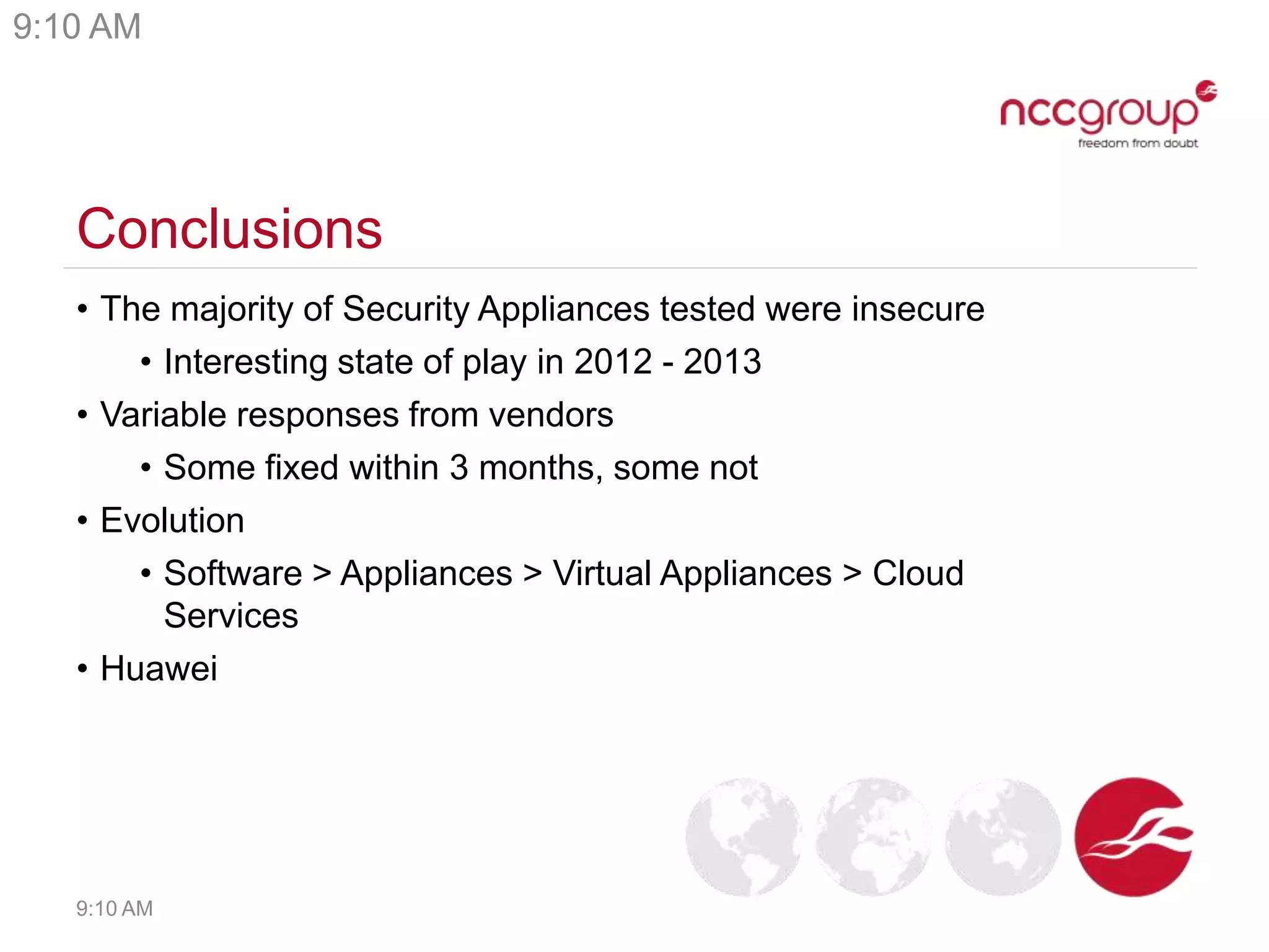 Conclusions
• The majority of Security Appliances tested were insecure
• Interesting state of play in 2012 - 2013
• Variable responses from vendors
• Some fixed within 3 months, some not
• Evolution
• Software > Appliances > Virtual Appliances > Cloud
Services
• Huawei
9:10 AM
9:10 AM