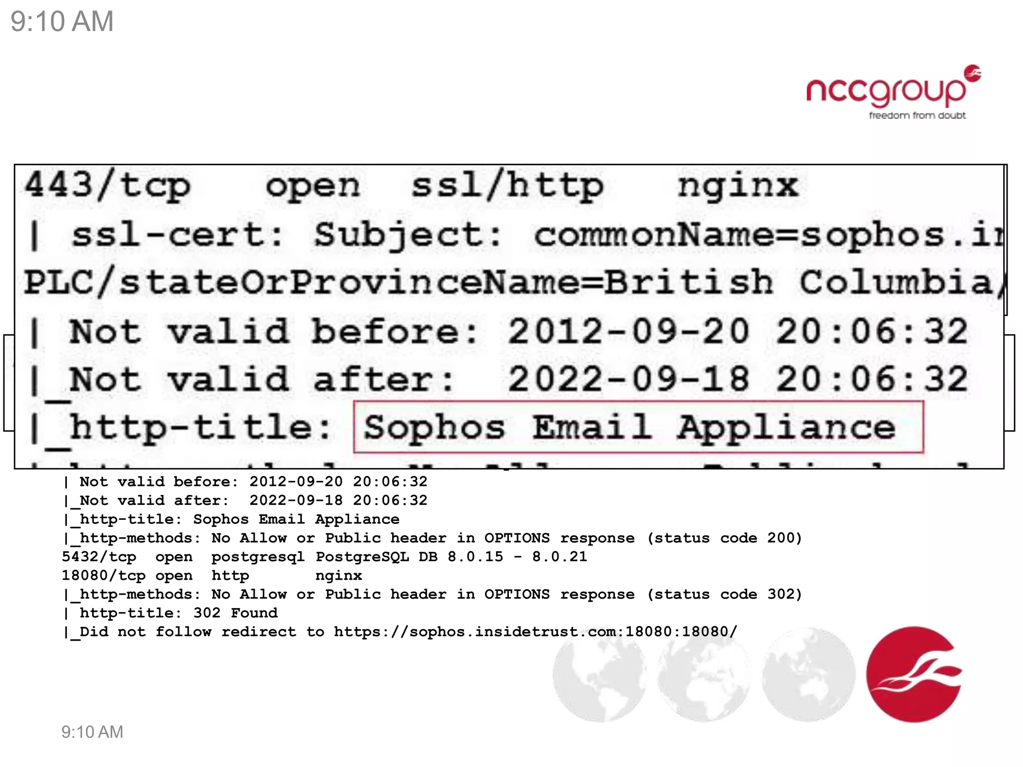 Interesting system in a Pentest
PORT STATE SERVICE VERSION
24/tcp open ssh OpenSSH 5.1p1 (FreeBSD 20080901; protocol 2.0)
|_ssh-hostkey: 1024 23:f4:c6:cf:0d:fe:3f:0b:22:ab:9f:7d:97:19:03:e2 (RSA)
25/tcp open smtp Postfix smtpd
|_smtp-commands: sophos.insidetrust.com, PIPELINING, SIZE 10485760, ETRN, ENHANCEDSTATUSCODES,
8BITMIME, DSN,
80/tcp open http nginx
| http-title: 302 Found
|_Did not follow redirect to https://sophos.insidetrust.com:443/
|_http-methods: No Allow or Public header in OPTIONS response (status code 302)
443/tcp open ssl/http nginx
| ssl-cert: Subject: commonName=sophos.insidetrust.com/organizationName=Sophos
PLC/stateOrProvinceName=British Columbia/countryName=CA
| Not valid before: 2012-09-20 20:06:32
|_Not valid after: 2022-09-18 20:06:32
|_http-title: Sophos Email Appliance
|_http-methods: No Allow or Public header in OPTIONS response (status code 200)
5432/tcp open postgresql PostgreSQL DB 8.0.15 - 8.0.21
18080/tcp open http nginx
|_http-methods: No Allow or Public header in OPTIONS response (status code 302)
| http-title: 302 Found
|_Did not follow redirect to https://sophos.insidetrust.com:18080:18080/
9:10 AM
9:10 AM