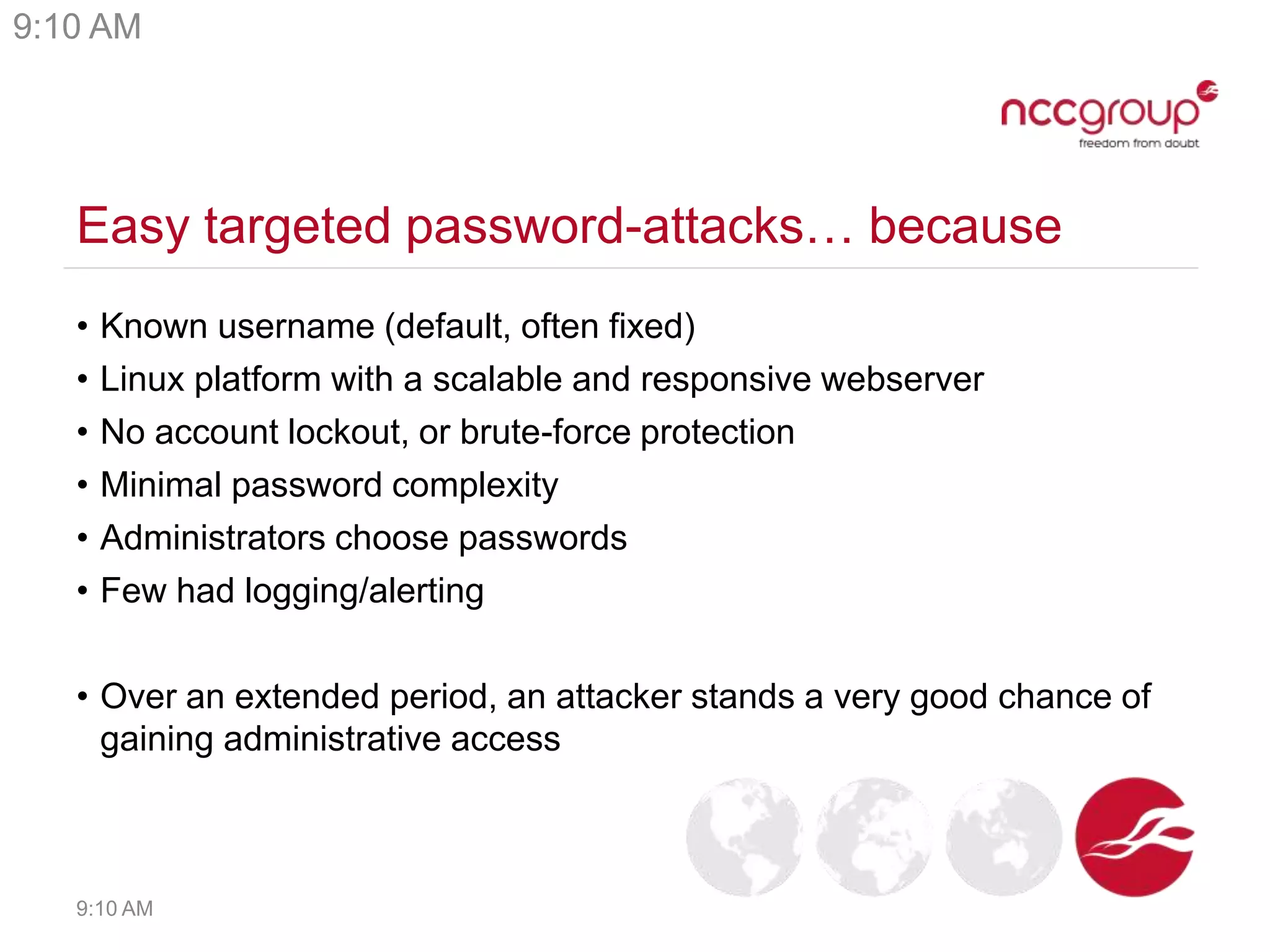 Easy targeted password-attacks… because
• Known username (default, often fixed)
• Linux platform with a scalable and responsive webserver
• No account lockout, or brute-force protection
• Minimal password complexity
• Administrators choose passwords
• Few had logging/alerting
• Over an extended period, an attacker stands a very good chance of
gaining administrative access
9:10 AM
9:10 AM
